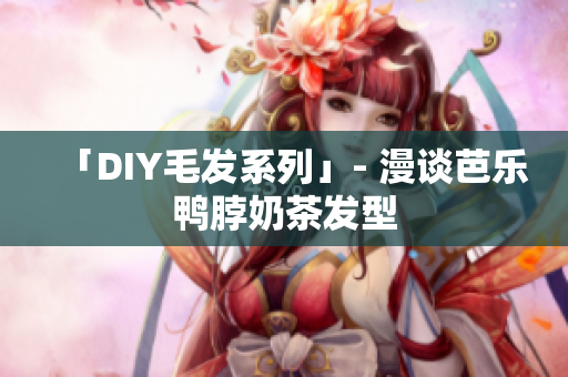 「DIY毛发系列」- 漫谈芭乐鸭脖奶茶发型