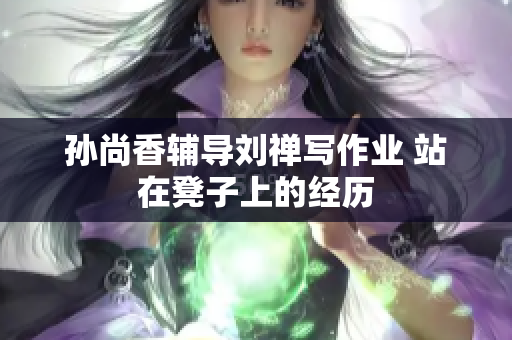 孙尚香辅导刘禅写作业 站在凳子上的经历