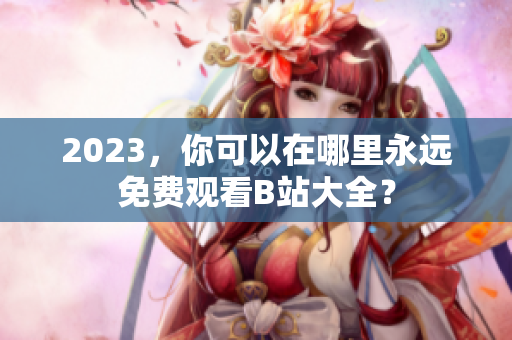 2023，你可以在哪里永远免费观看B站大全？