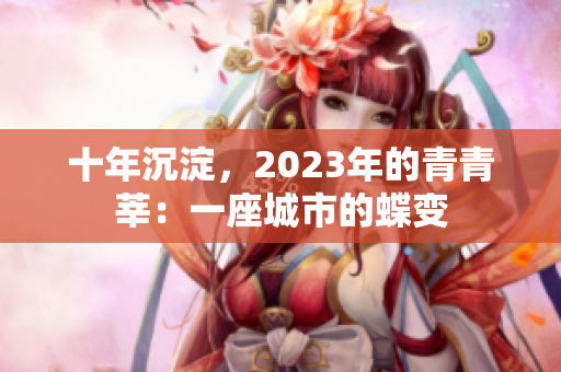十年沉淀，2023年的青青莘：一座城市的蝶变