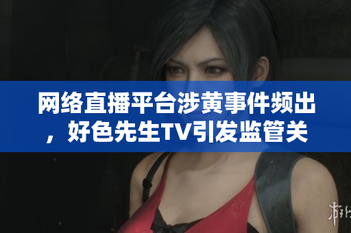 网络直播平台涉黄事件频出，好色先生TV引发监管关注