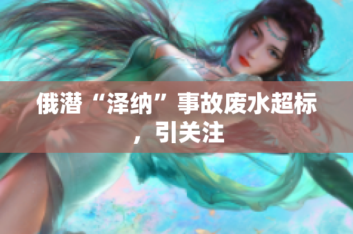 俄潜“泽纳”事故废水超标，引关注