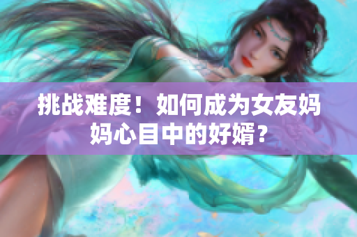 挑战难度！如何成为女友妈妈心目中的好婿？