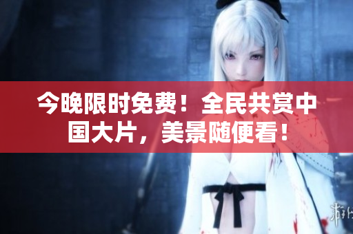 今晚限时免费！全民共赏中国大片，美景随便看！