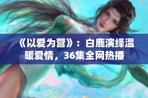 《以爱为营》：白鹿演绎温暖爱情，36集全网热播