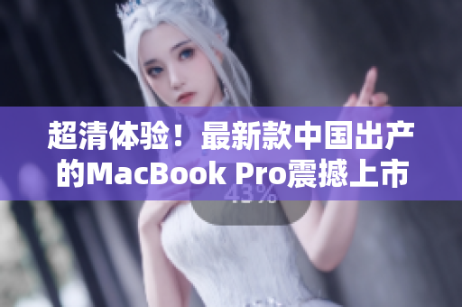 超清体验！最新款中国出产的MacBook Pro震撼上市