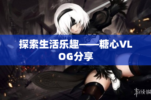 探索生活乐趣——糖心VLOG分享