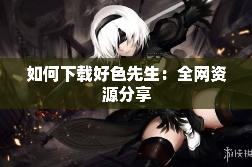 如何下载好色先生：全网资源分享