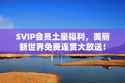 SVIP会员土豪福利，美丽新世界免费连贯大放送！