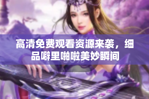 高清免费观看资源来袭，细品噼里啪啦美妙瞬间
