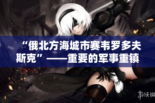 “俄北方海城市赛韦罗多夫斯克”——重要的军事重镇