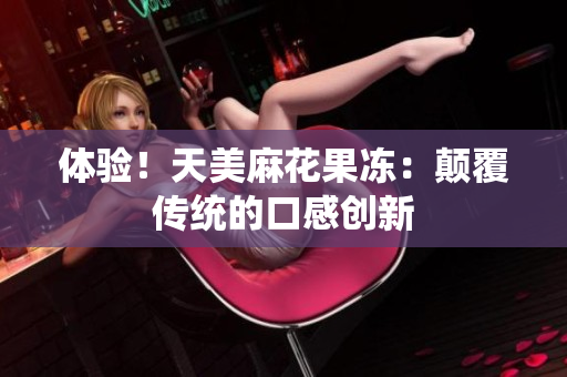 体验！天美麻花果冻：颠覆传统的口感创新