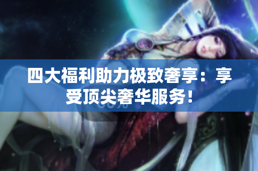 四大福利助力极致奢享：享受顶尖奢华服务！