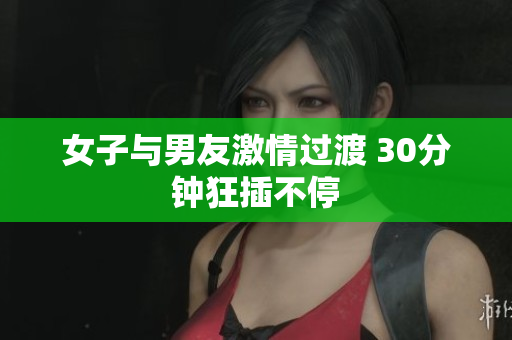 女子与男友激情过渡 30分钟狂插不停
