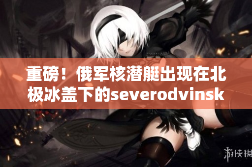 重磅！俄军核潜艇出现在北极冰盖下的severodvinsk城附近