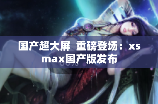 国产超大屏  重磅登场：xsmax国产版发布