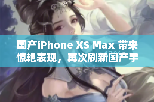 国产iPhone XS Max 带来惊艳表现，再次刷新国产手机高度
