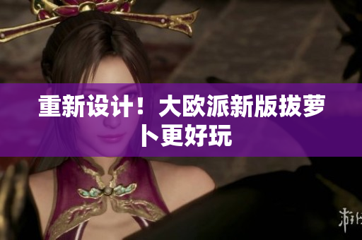 重新设计！大欧派新版拔萝卜更好玩