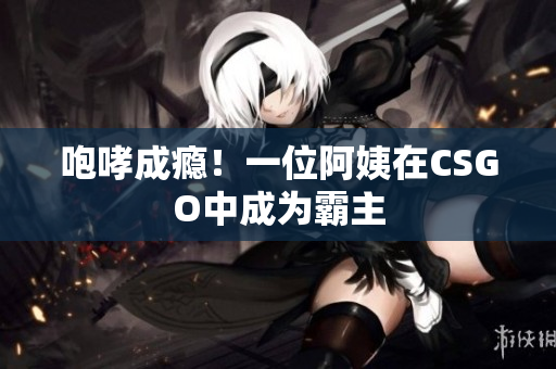 咆哮成瘾！一位阿姨在CSGO中成为霸主