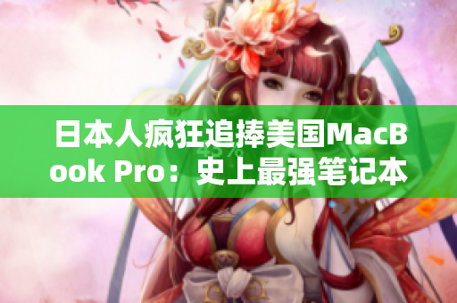 日本人疯狂追捧美国MacBook Pro：史上最强笔记本为何成新宠？