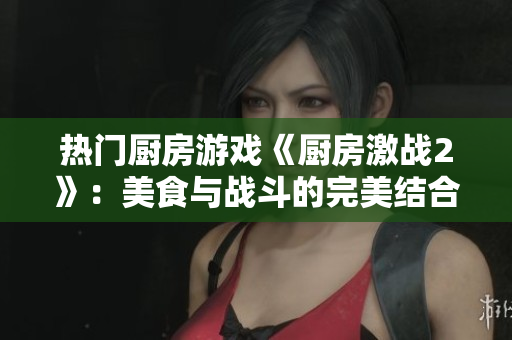 热门厨房游戏《厨房激战2》：美食与战斗的完美结合
