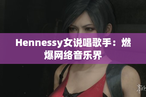 Hennessy女说唱歌手：燃爆网络音乐界