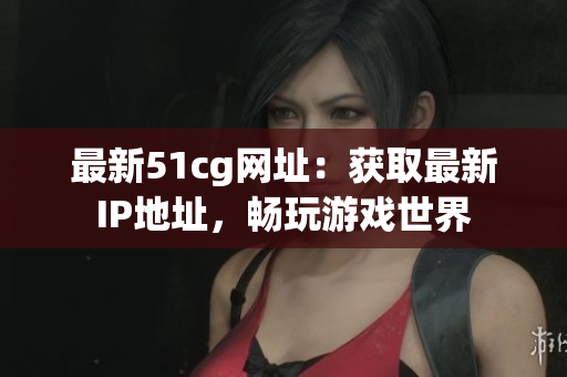最新51cg网址：获取最新IP地址，畅玩游戏世界