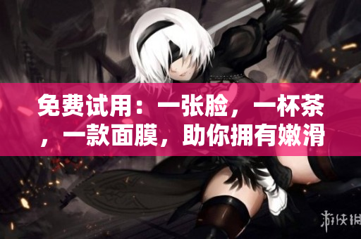 免费试用：一张脸，一杯茶，一款面膜，助你拥有嫩滑肌肤