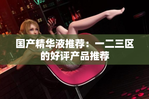 国产精华液推荐：一二三区的好评产品推荐