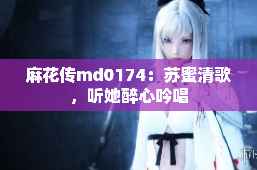 麻花传md0174：苏蜜清歌，听她醉心吟唱