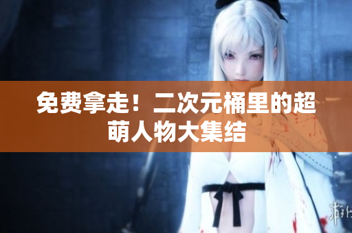 免费拿走！二次元桶里的超萌人物大集结