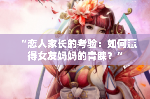 “恋人家长的考验：如何赢得女友妈妈的青睐？”