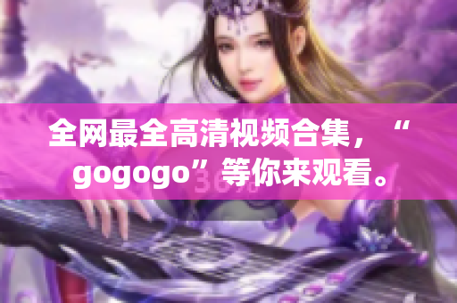 全网最全高清视频合集，“gogogo”等你来观看。