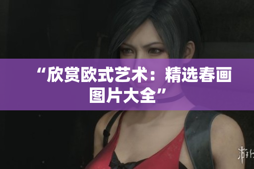 “欣赏欧式艺术：精选春画图片大全”