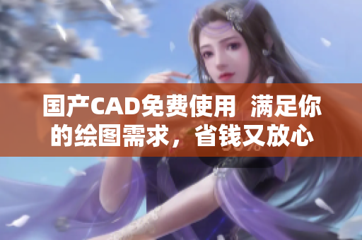 国产CAD免费使用  满足你的绘图需求，省钱又放心