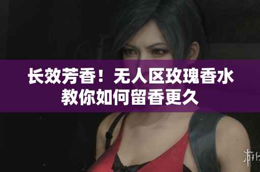 长效芳香！无人区玫瑰香水教你如何留香更久