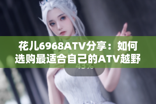 花儿6968ATV分享：如何选购最适合自己的ATV越野车