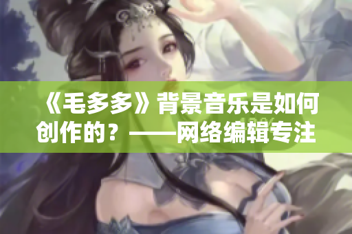 《毛多多》背景音乐是如何创作的？——网络编辑专注纪实报道