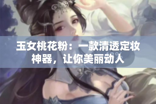 玉女桃花粉：一款清透定妆神器，让你美丽动人