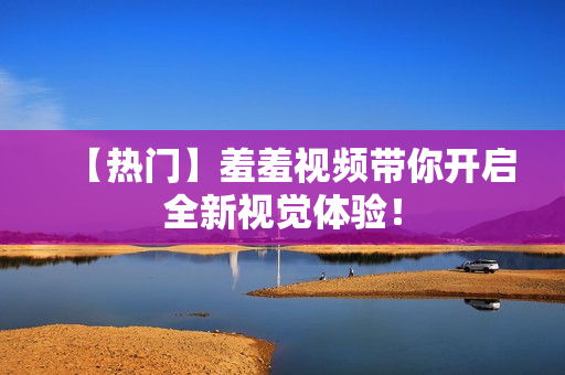 【热门】羞羞视频带你开启全新视觉体验！