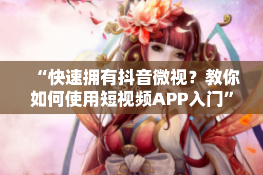 “快速拥有抖音微视？教你如何使用短视频APP入门”