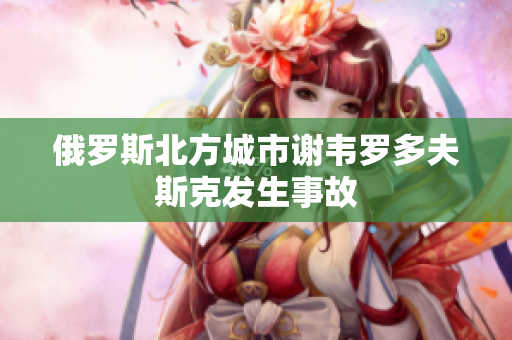 俄罗斯北方城市谢韦罗多夫斯克发生事故