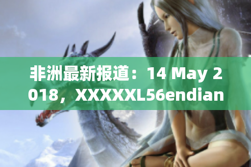 非洲最新报道：14 May 2018，XXXXXL56endian引发热议