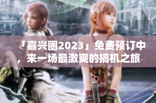 「嘉兴圈2023」免费预订中，来一场最激爽的搞机之旅！