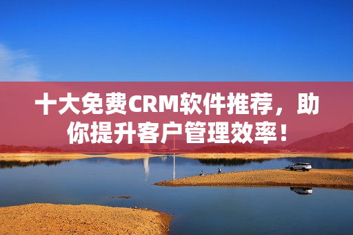 十大免费CRM软件推荐，助你提升客户管理效率！