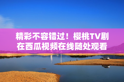 精彩不容错过！樱桃TV剧在西瓜视频在线随处观看