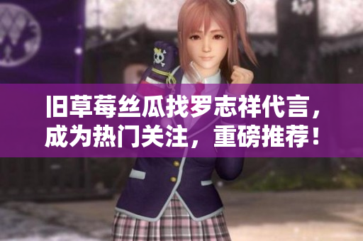 旧草莓丝瓜找罗志祥代言，成为热门关注，重磅推荐！