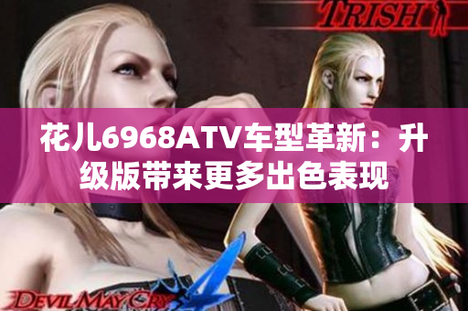 花儿6968ATV车型革新：升级版带来更多出色表现