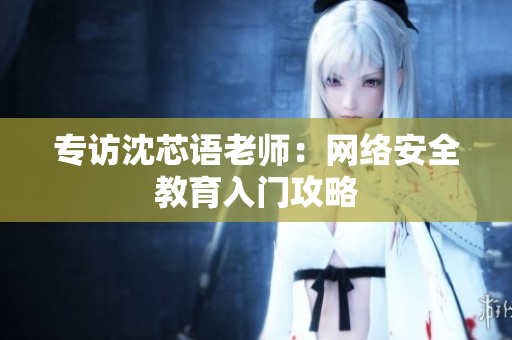 专访沈芯语老师：网络安全教育入门攻略