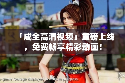 「成全高清视频」重磅上线，免费畅享精彩动画！